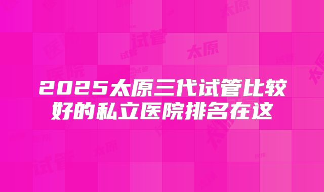 2025太原三代试管比较好的私立医院排名在这