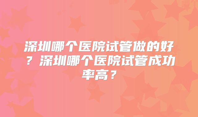 深圳哪个医院试管做的好?深圳哪个医院试管成功率高?