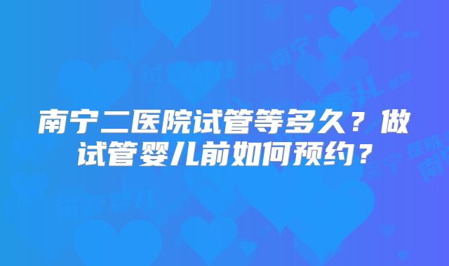 南宁二医院试管等多久？做试管婴儿前如何预约？