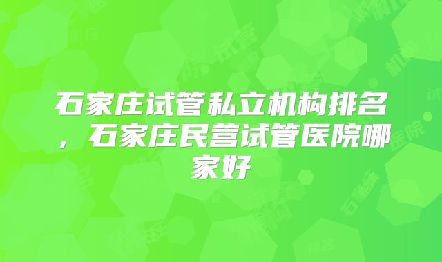 石家庄试管私立机构排名,石家庄民营试管医院哪家好