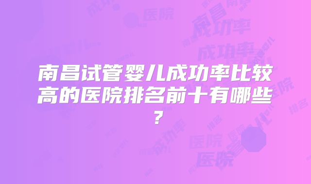 南昌试管婴儿成功率比较高的医院排名前十有哪些?