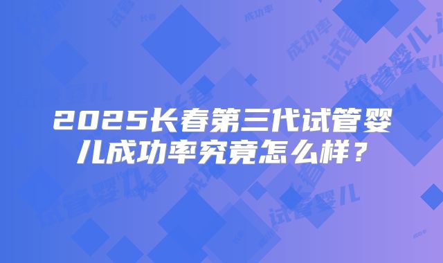 2025长春第三代试管婴儿成功率究竟怎么样？