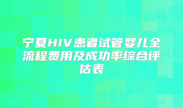 宁夏HIV患者试管婴儿全流程费用及成功率综合评估表