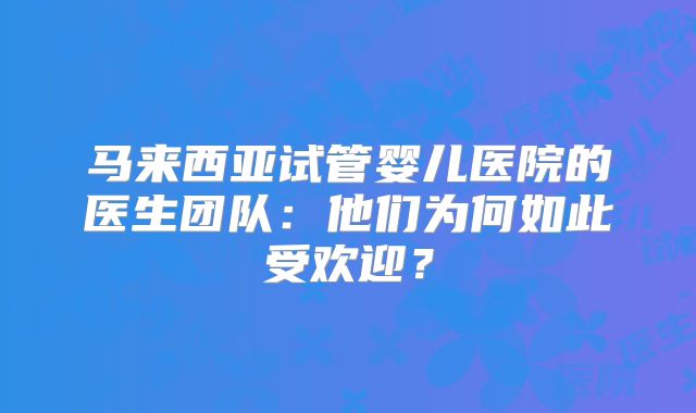 马来西亚试管婴儿医院的医生团队:他们为何如此受欢迎?