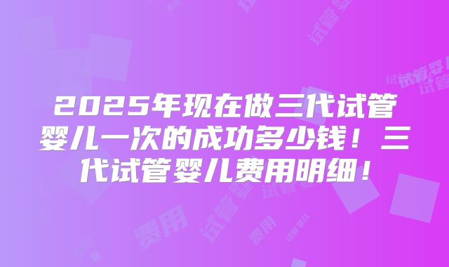 2025年现在做三代试管婴儿一次的成功多少钱!三代试管婴儿费用明细!