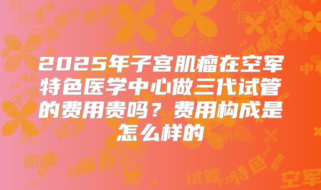 2025年子宫肌瘤在空军特色医学中心做三代试管的费用贵吗？费用构成是怎么样的
