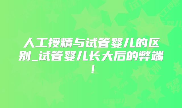 人工授精与试管婴儿的区别_试管婴儿长大后的弊端！