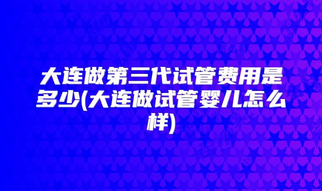 大连做第三代试管费用是多少(大连做试管婴儿怎么样)