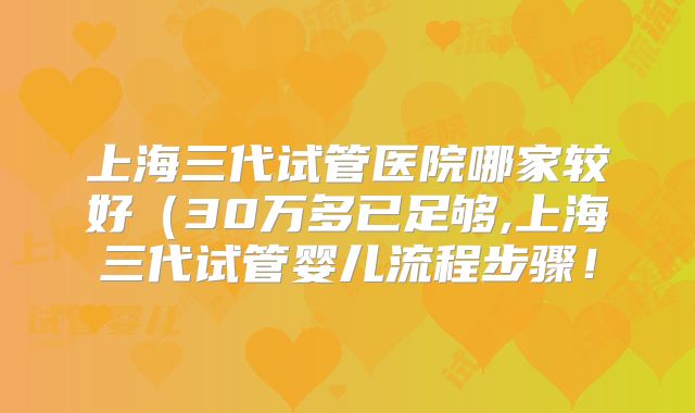 上海三代试管医院哪家较好（30万多已足够,上海三代试管婴儿流程步骤！