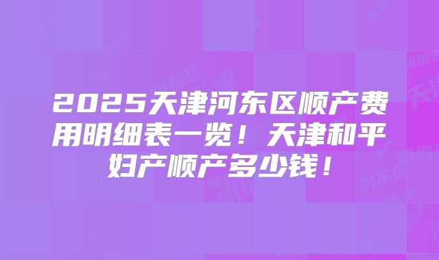 2025天津河东区顺产费用明细表一览!天津和平妇产顺产多少钱!