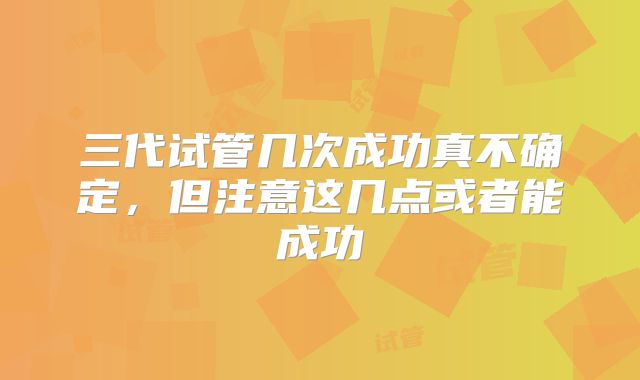 三代试管几次成功真不确定,但注意这几点或者能成功