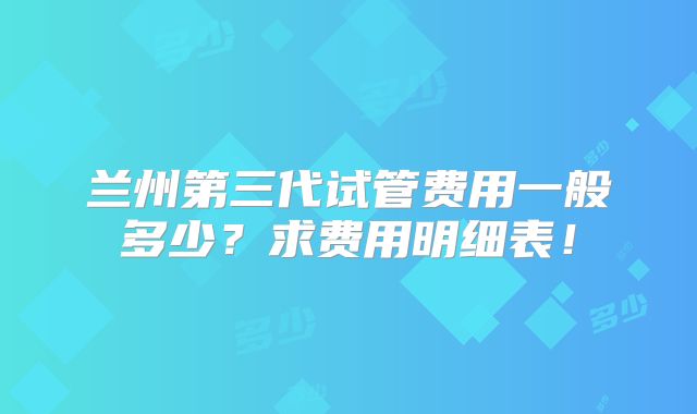 兰州第三代试管费用一般多少？求费用明细表！