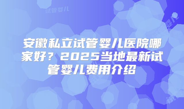 安徽私立试管婴儿医院哪家好？2025当地最新试管婴儿费用介绍