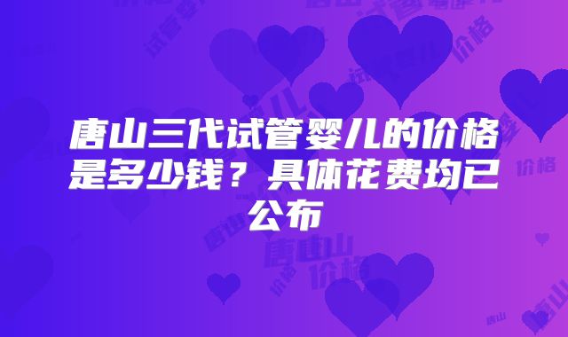 唐山三代试管婴儿的价格是多少钱?具体花费均已公布