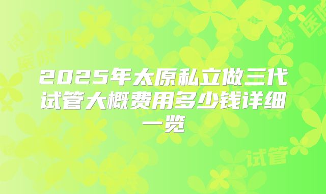 2025年太原私立做三代试管大概费用多少钱详细一览