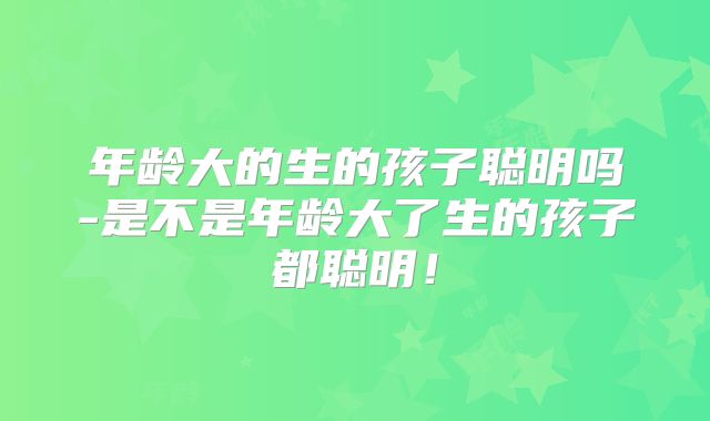 年龄大的生的孩子聪明吗-是不是年龄大了生的孩子都聪明！