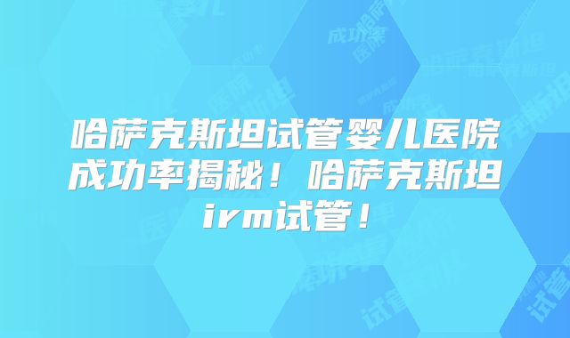 哈萨克斯坦试管婴儿医院成功率揭秘！哈萨克斯坦irm试管！