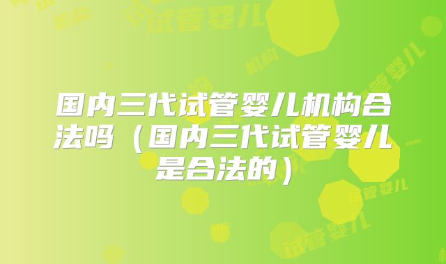 国内三代试管婴儿机构合法吗(国内三代试管婴儿是合法的)