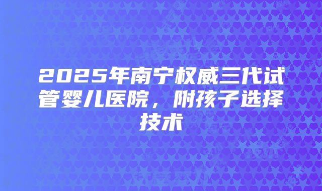 2025年南宁权威三代试管婴儿医院，附孩子选择技术