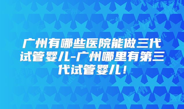 广州有哪些医院能做三代试管婴儿-广州哪里有第三代试管婴儿！