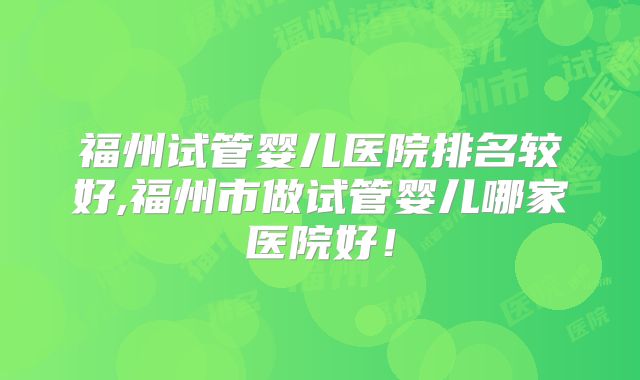 福州试管婴儿医院排名较好,福州市做试管婴儿哪家医院好！