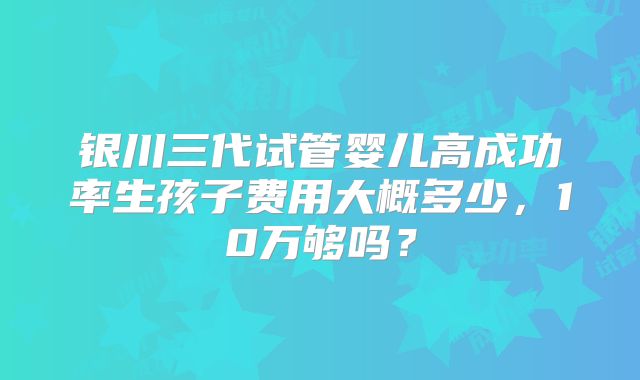 银川三代试管婴儿高成功率生孩子费用大概多少,10万够吗?