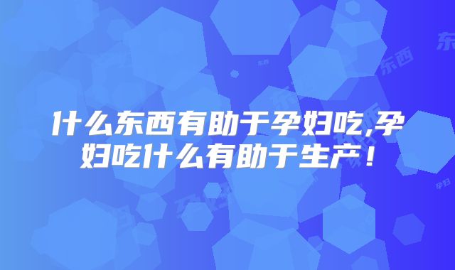 什么东西有助于孕妇吃,孕妇吃什么有助于生产！
