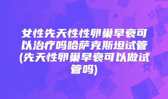 女性先天性性卵巢早衰可以治疗吗哈萨克斯坦试管(先天性卵巢早衰可以做试管吗)