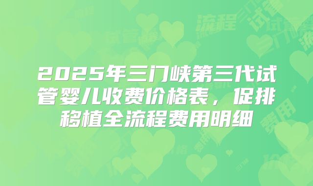 2025年三门峡第三代试管婴儿收费价格表，促排移植全流程费用明细