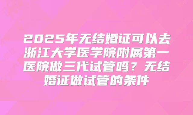2025年无结婚证可以去浙江大学医学院附属第一医院做三代试管吗？无结婚证做试管的条件