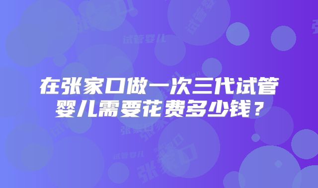 在张家口做一次三代试管婴儿需要花费多少钱？
