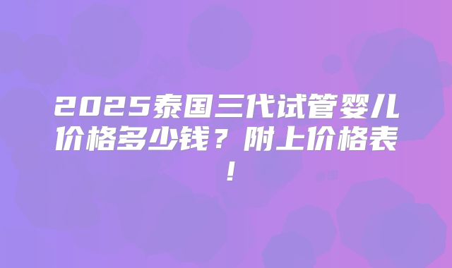2025泰国三代试管婴儿价格多少钱？附上价格表！