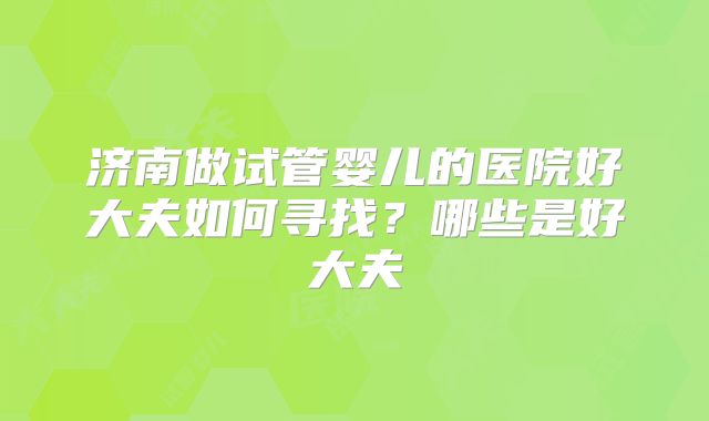 济南做试管婴儿的医院好大夫如何寻找?哪些是好大夫