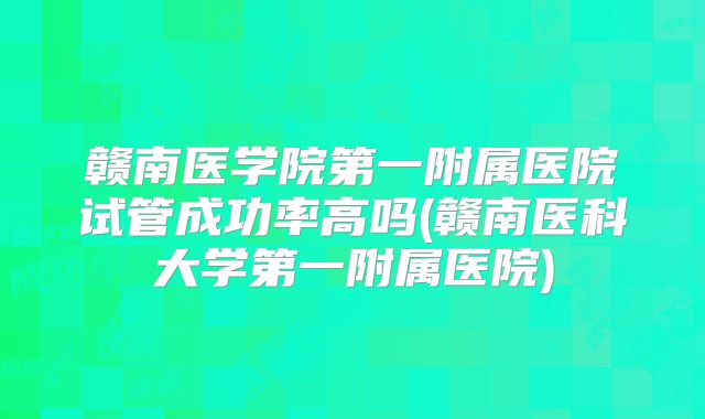 赣南医学院第一附属医院试管成功率高吗(赣南医科大学第一附属医院)