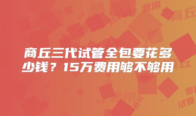 商丘三代试管全包要花多少钱？15万费用够不够用