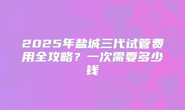2025年盐城三代试管费用全攻略?一次需要多少钱