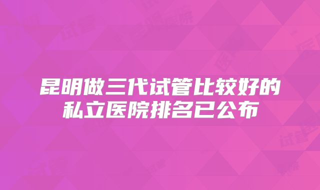 昆明做三代试管比较好的私立医院排名已公布