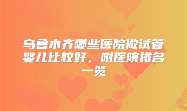 乌鲁木齐哪些医院做试管婴儿比较好，附医院排名一览