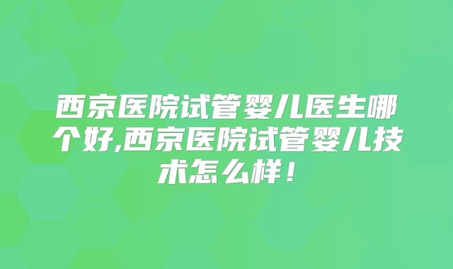 西京医院试管婴儿医生哪个好,西京医院试管婴儿技术怎么样!