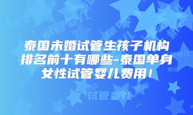 泰国未婚试管生孩子机构排名前十有哪些-泰国单身女性试管婴儿费用!
