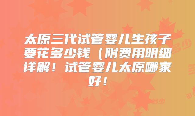 太原三代试管婴儿生孩子要花多少钱（附费用明细详解！试管婴儿太原哪家好！