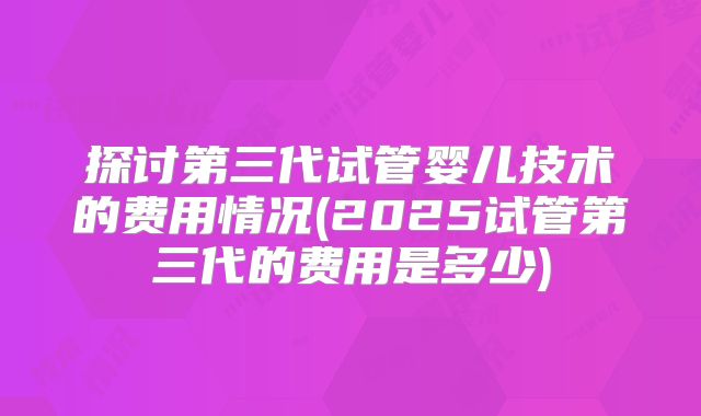 探讨第三代试管婴儿技术的费用情况(2025试管第三代的费用是多少)