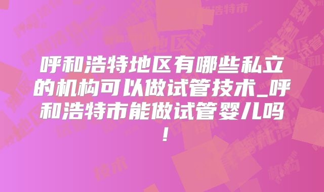 呼和浩特地区有哪些私立的机构可以做试管技术_呼和浩特市能做试管婴儿吗!