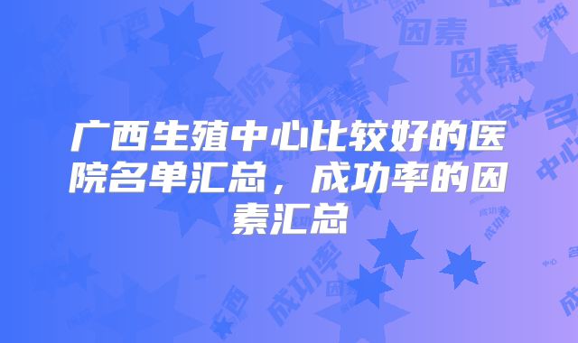 广西生殖中心比较好的医院名单汇总,成功率的因素汇总
