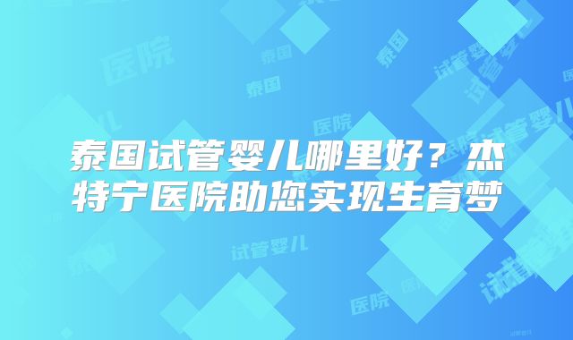 泰国试管婴儿哪里好？杰特宁医院助您实现生育梦