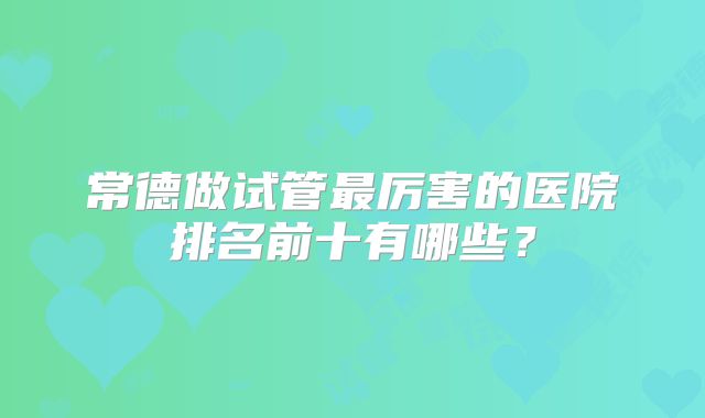 常德做试管最厉害的医院排名前十有哪些？
