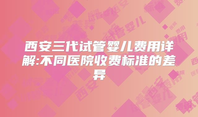 西安三代试管婴儿费用详解:不同医院收费标准的差异