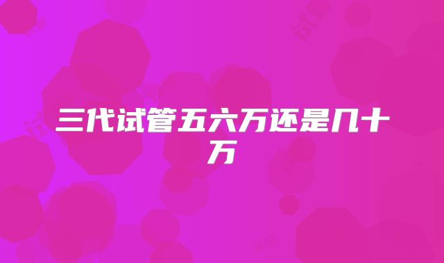 三代试管五六万还是几十万