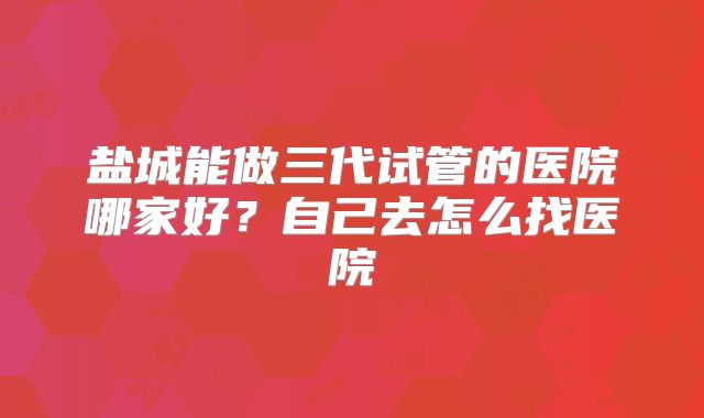 盐城能做三代试管的医院哪家好?自己去怎么找医院
