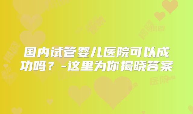 国内试管婴儿医院可以成功吗？-这里为你揭晓答案